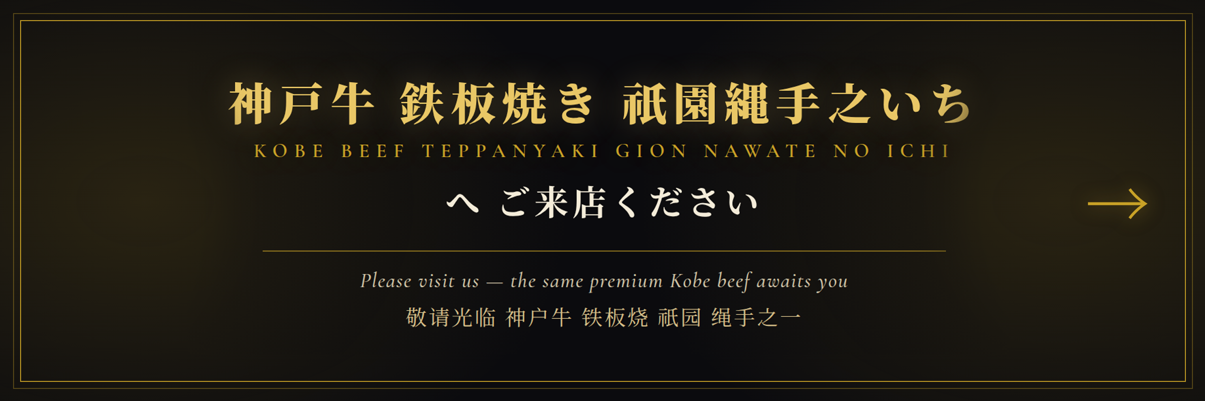 神戸牛 鉄板焼き 祇園縄手之いち
KOBE BEEF TEPPANYAKI GION NAWATE NO ICHI
へご来店ください
Please visit us - the same premium Kobe beef awaits you
敬请光临 神户牛 铁板烧 祇园 绳手之一